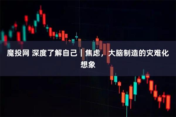 魔投网 深度了解自己｜焦虑，大脑制造的灾难化想象