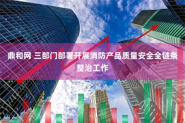 鼎和网 三部门部署开展消防产品质量安全全链条整治工作