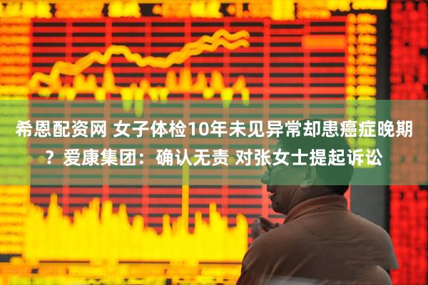 希恩配资网 女子体检10年未见异常却患癌症晚期？爱康集团：确认无责 对张女士提起诉讼