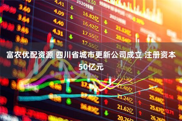 富农优配资源 四川省城市更新公司成立 注册资本50亿元