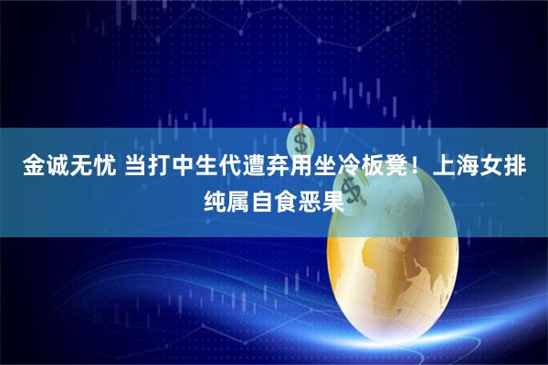 金诚无忧 当打中生代遭弃用坐冷板凳！上海女排纯属自食恶果