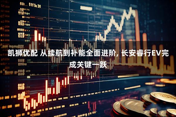 凯狮优配 从续航到补能全面进阶, 长安睿行EV完成关键一跃