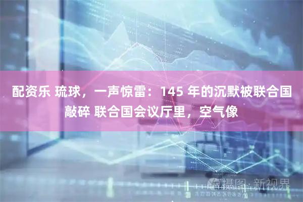配资乐 琉球，一声惊雷：145 年的沉默被联合国敲碎 联合国会议厅里，空气像