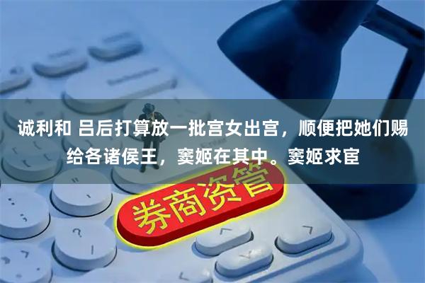 诚利和 吕后打算放一批宫女出宫，顺便把她们赐给各诸侯王，窦姬在其中。窦姬求宦