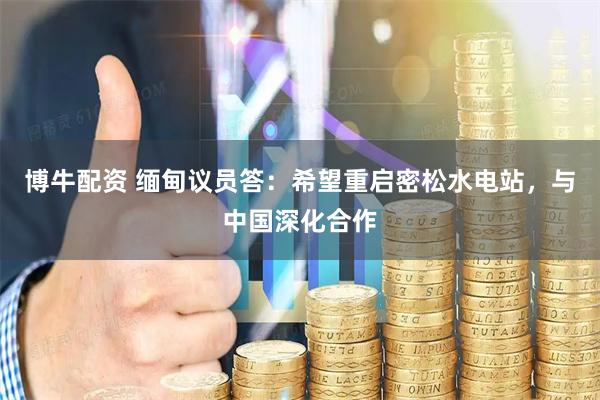 博牛配资 缅甸议员答：希望重启密松水电站，与中国深化合作