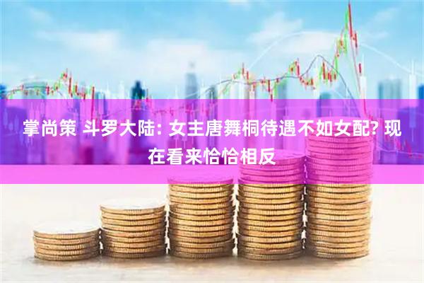 掌尚策 斗罗大陆: 女主唐舞桐待遇不如女配? 现在看来恰恰相反