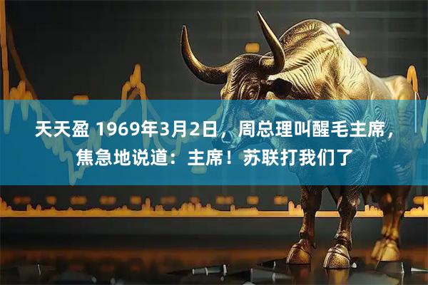 天天盈 1969年3月2日，周总理叫醒毛主席，焦急地说道：主席！苏联打我们了