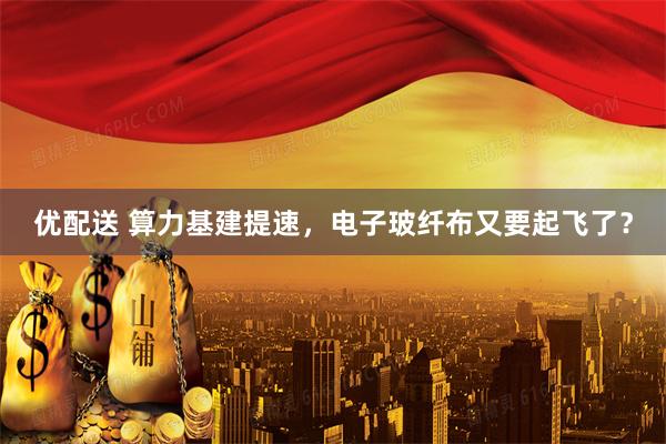 优配送 算力基建提速，电子玻纤布又要起飞了？