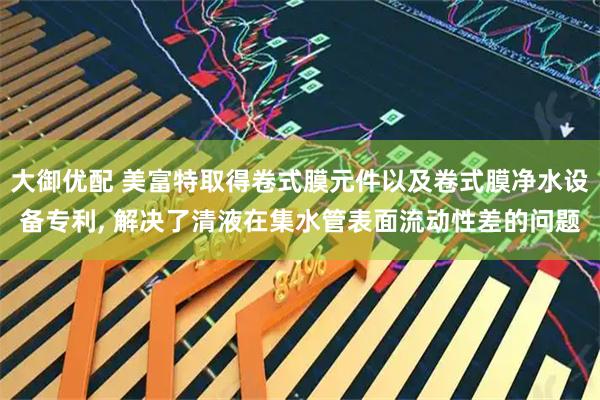大御优配 美富特取得卷式膜元件以及卷式膜净水设备专利, 解决了清液在集水管表面流动性差的问题