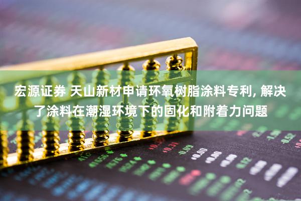 宏源证券 天山新材申请环氧树脂涂料专利, 解决了涂料在潮湿环境下的固化和附着力问题
