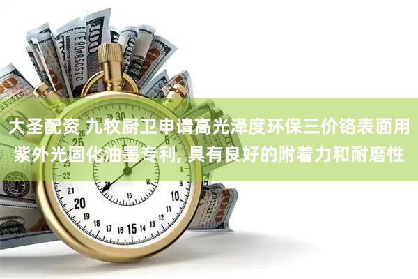 大圣配资 九牧厨卫申请高光泽度环保三价铬表面用紫外光固化油墨专利, 具有良好的附着力和耐磨性