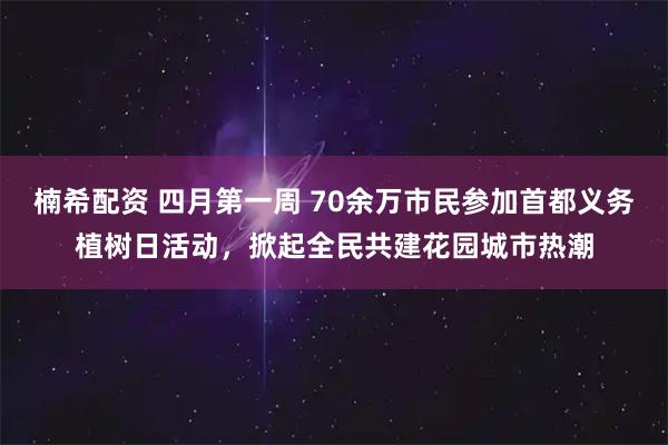 楠希配资 四月第一周 70余万市民参加首都义务植树日活动，掀起全民共建花园城市热潮