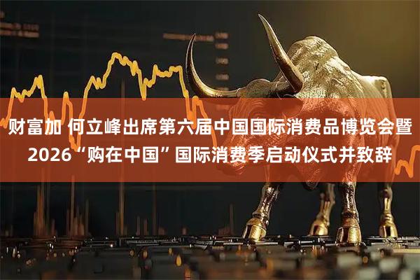 财富加 何立峰出席第六届中国国际消费品博览会暨2026“购在中国”国际消费季启动仪式并致辞