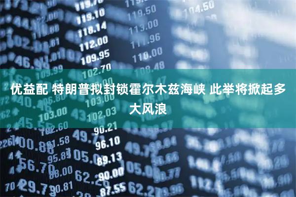 优益配 特朗普拟封锁霍尔木兹海峡 此举将掀起多大风浪