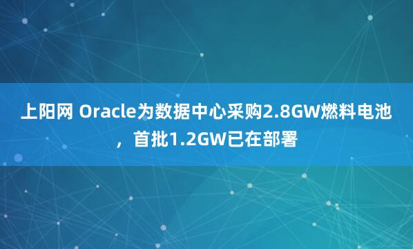 上阳网 Oracle为数据中心采购2.8GW燃料电池，首批1.2GW已在部署